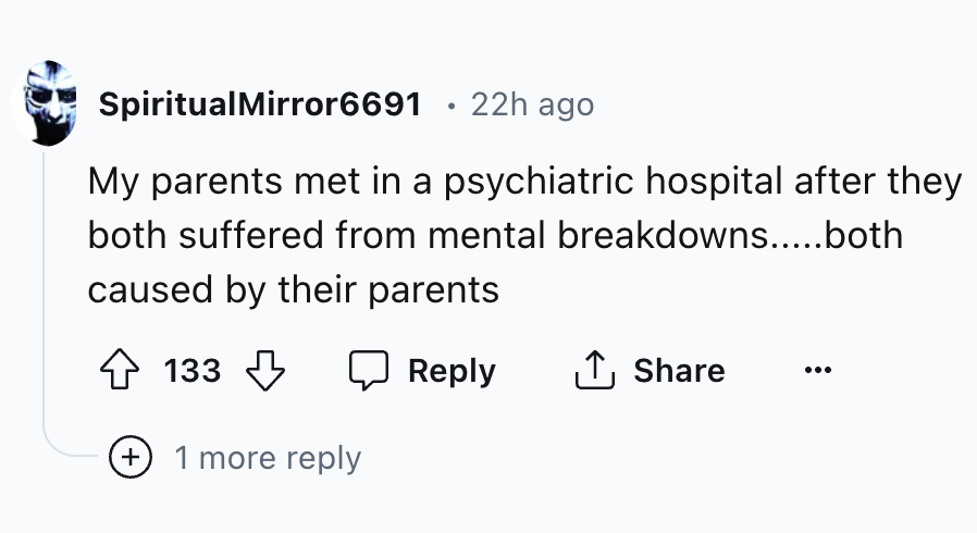 number - SpiritualMirror6691 22h ago My parents met in a psychiatric hospital after they both suffered from mental breakdowns.....both caused by their parents 133 1 more